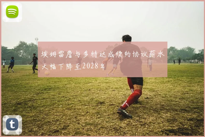 埃姆雷詹与多特达成续约协议薪水大幅下降至2028年