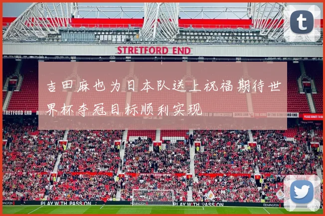 吉田麻也为日本队送上祝福期待世界杯夺冠目标顺利实现