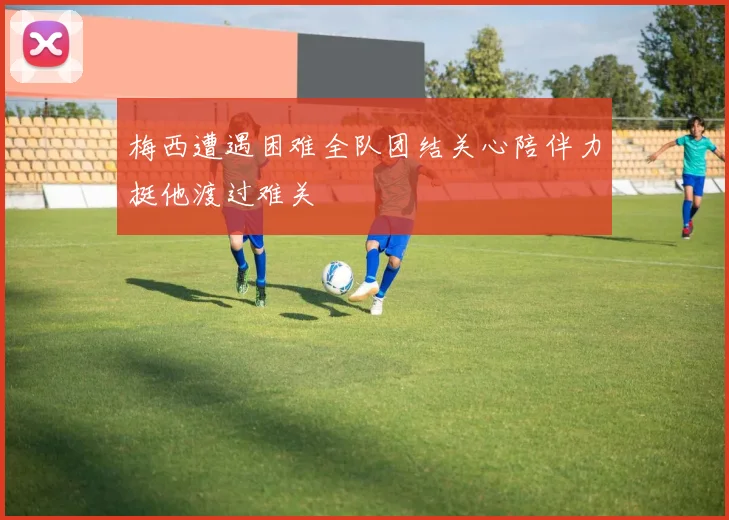 梅西遭遇困难全队团结关心陪伴力挺他渡过难关