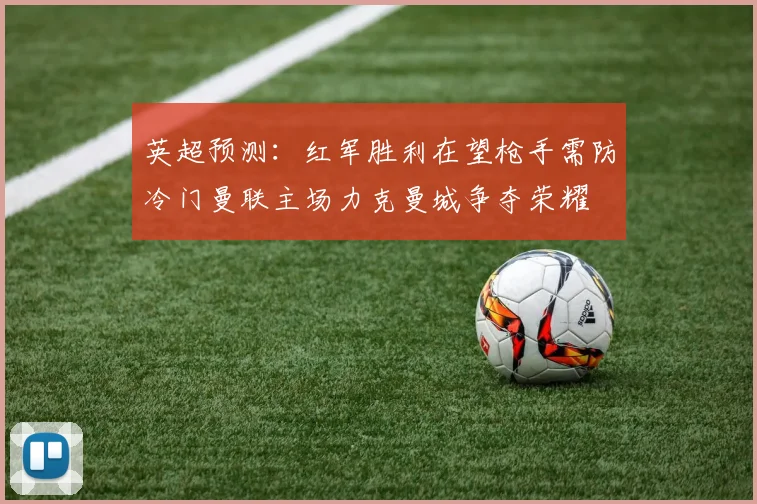 英超预测：红军胜利在望枪手需防冷门曼联主场力克曼城争夺荣耀