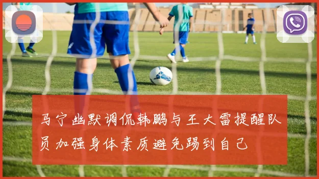 马宁幽默调侃韩鹏与王大雷提醒队员加强身体素质避免踢到自己