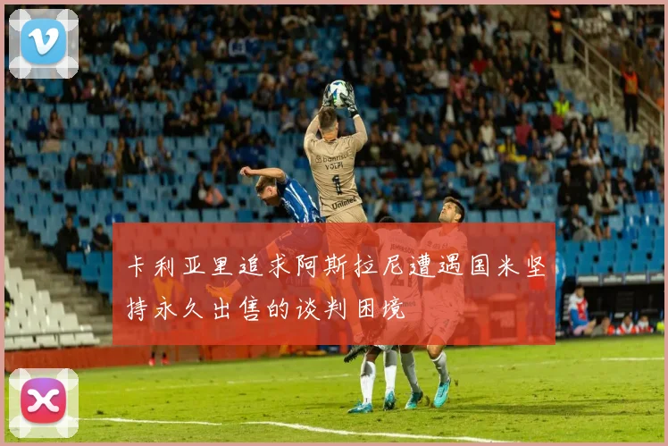 卡利亚里追求阿斯拉尼遭遇国米坚持永久出售的谈判困境