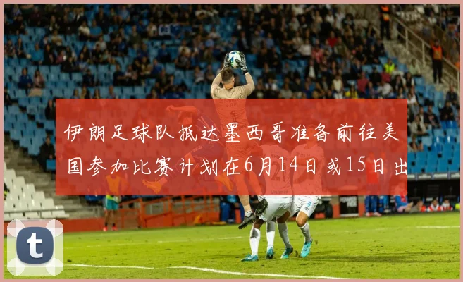 伊朗足球队抵达墨西哥准备前往美国参加比赛计划在6月14日或15日出发