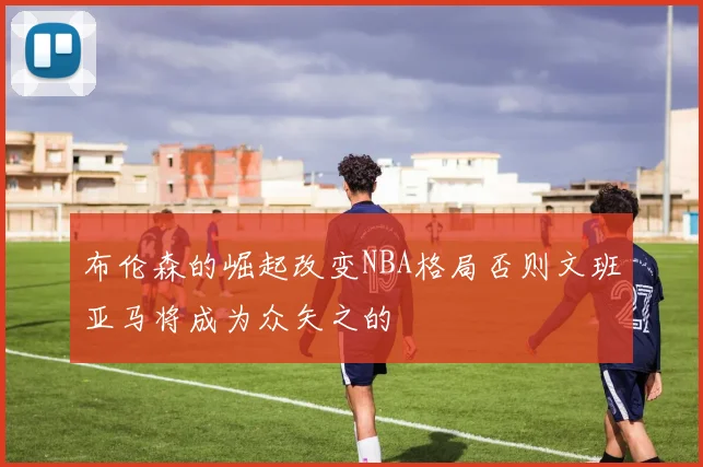布伦森的崛起改变NBA格局否则文班亚马将成为众矢之的
