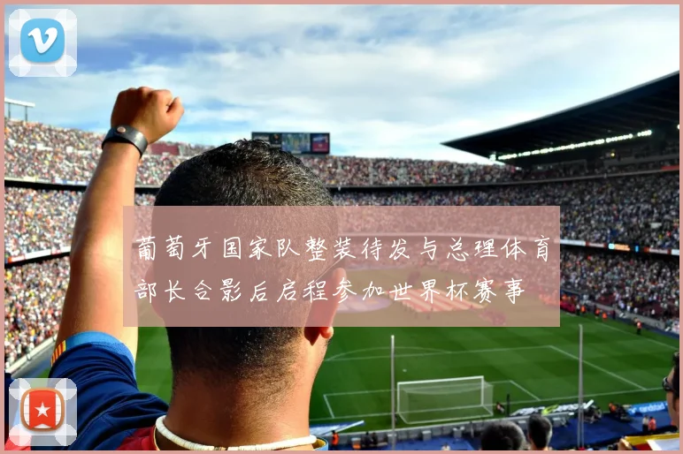 葡萄牙国家队整装待发与总理体育部长合影后启程参加世界杯赛事