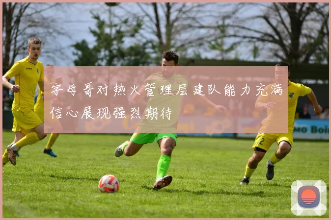 字母哥对热火管理层建队能力充满信心展现强烈期待