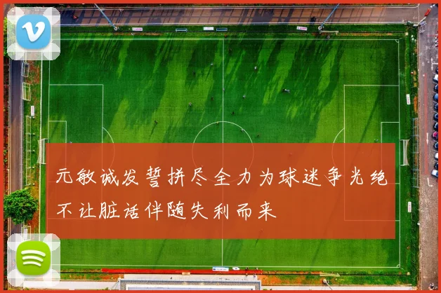 元敏诚发誓拼尽全力为球迷争光绝不让脏话伴随失利而来