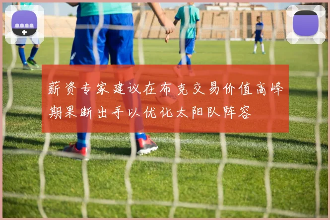 薪资专家建议在布克交易价值高峰期果断出手以优化太阳队阵容