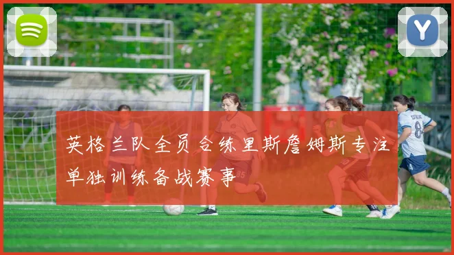 英格兰队全员合练里斯詹姆斯专注单独训练备战赛事