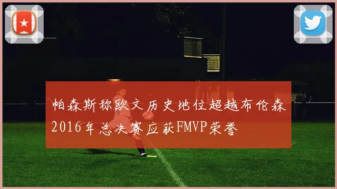 帕森斯称欧文历史地位超越布伦森2016年总决赛应获FMVP荣誉