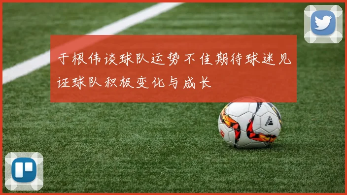 于根伟谈球队运势不佳期待球迷见证球队积极变化与成长