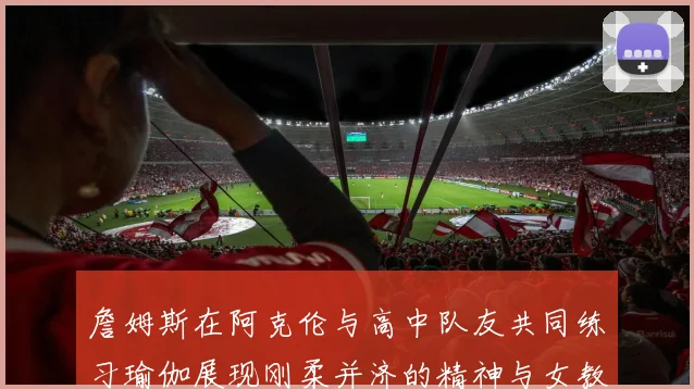 詹姆斯在阿克伦与高中队友共同练习瑜伽展现刚柔并济的精神与女教练合影留念