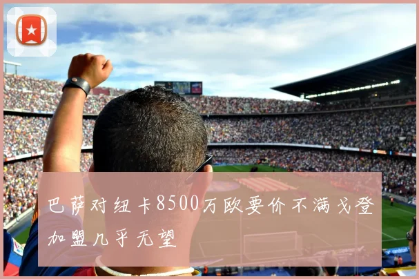 巴萨对纽卡8500万欧要价不满戈登加盟几乎无望