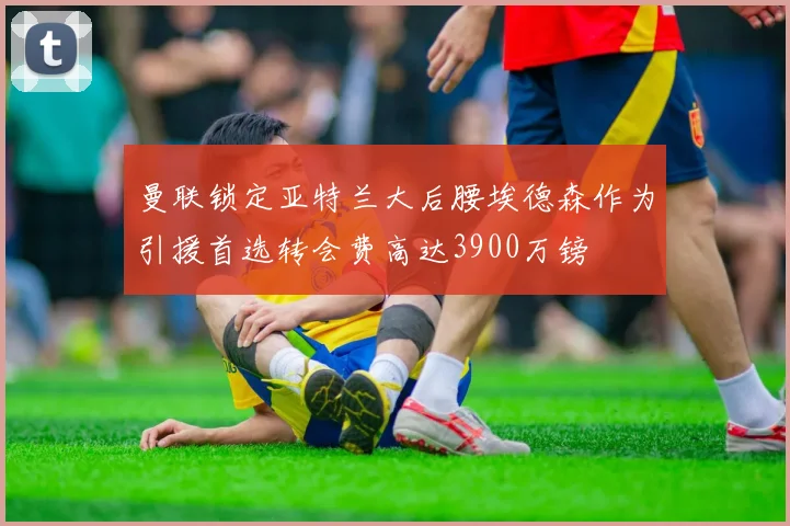 曼联锁定亚特兰大后腰埃德森作为引援首选转会费高达3900万镑