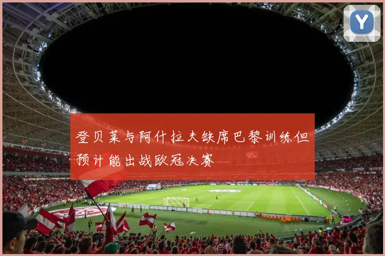 登贝莱与阿什拉夫缺席巴黎训练但预计能出战欧冠决赛