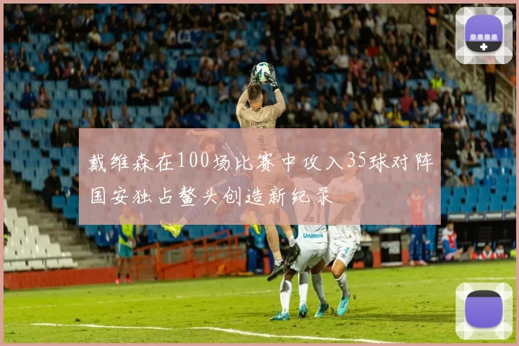 戴维森在100场比赛中攻入35球对阵国安独占鳌头创造新纪录