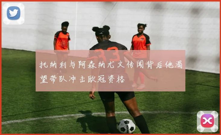托纳利与阿森纳尤文传闻背后他渴望带队冲击欧冠资格