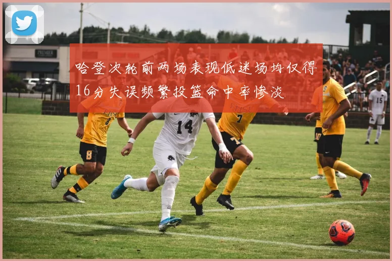 哈登次轮前两场表现低迷场均仅得16分失误频繁投篮命中率惨淡