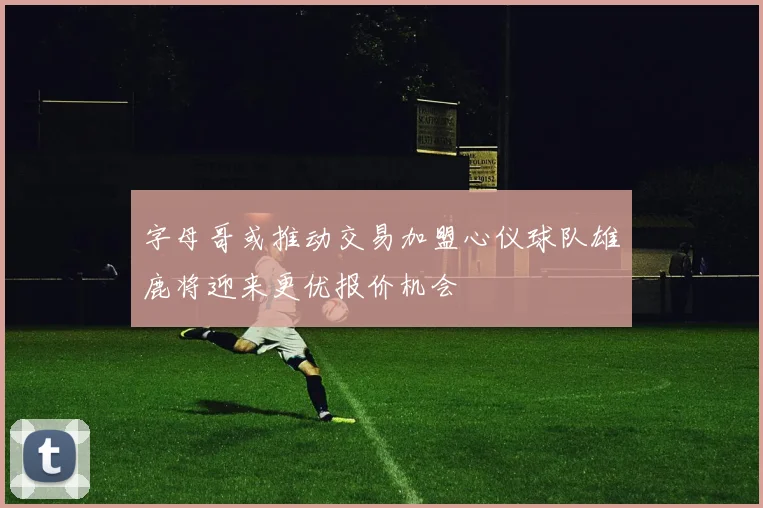 字母哥或推动交易加盟心仪球队雄鹿将迎来更优报价机会