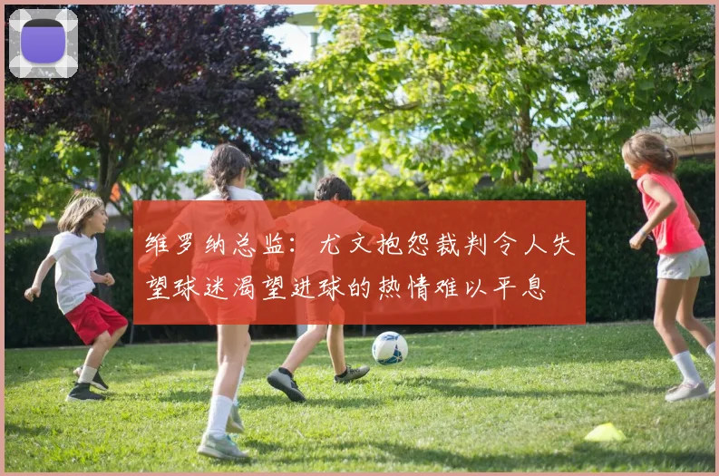 维罗纳总监：尤文抱怨裁判令人失望球迷渴望进球的热情难以平息