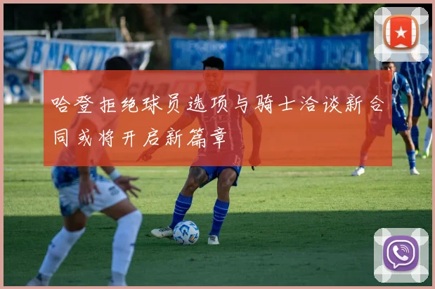 哈登拒绝球员选项与骑士洽谈新合同或将开启新篇章