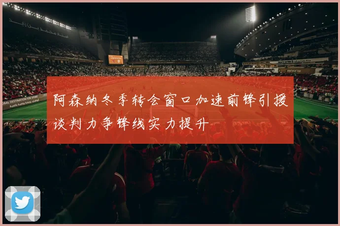 阿森纳冬季转会窗口加速前锋引援谈判力争锋线实力提升